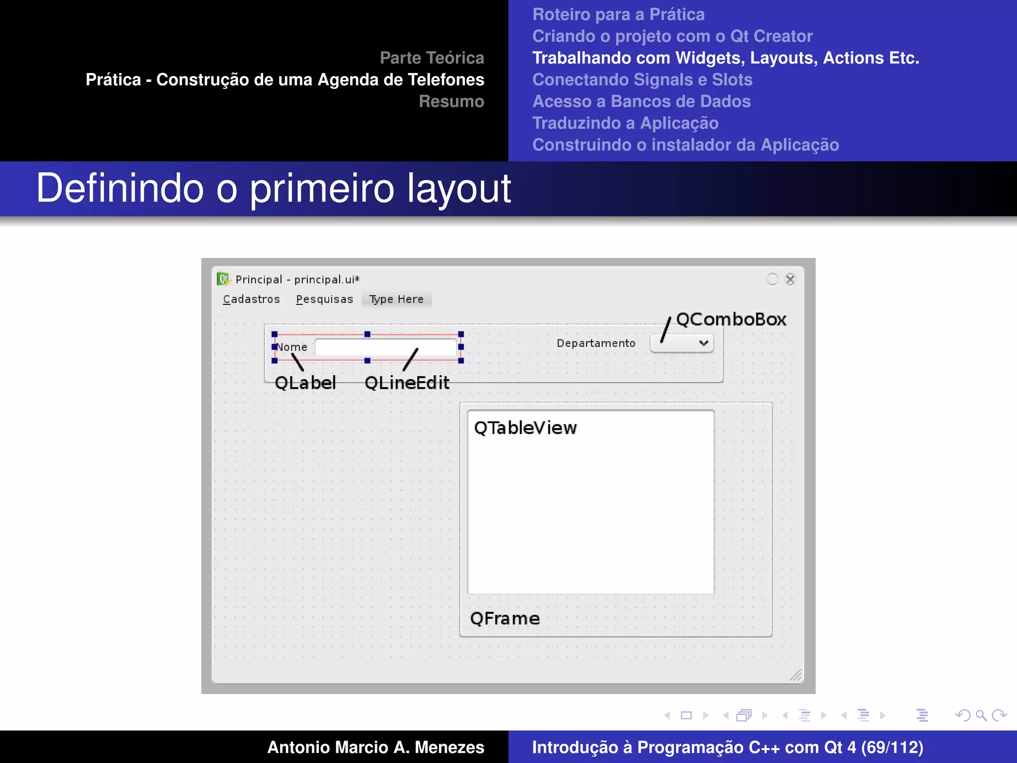 ´
                                                    Roteiro para a Pratica
                                                    Criando o projeto com o Qt Creator
                                             ´
                                    Parte Teorica   Trabalhando com Widgets, Layouts, Actions Etc.
    ´              ¸˜
  Pratica - Construcao de uma Agenda de Telefones   Conectando Signals e Slots
                                         Resumo     Acesso a Bancos de Dados
                                                                         ¸˜
                                                    Traduzindo a Aplicacao
                                                                                      ¸˜
                                                    Construindo o instalador da Aplicacao


Deﬁnindo o primeiro layout




                       Antonio Marcio A. Menezes           ¸˜ `          ¸˜
                                                    Introducao a Programacao C++ com Qt 4 (69/112)
 