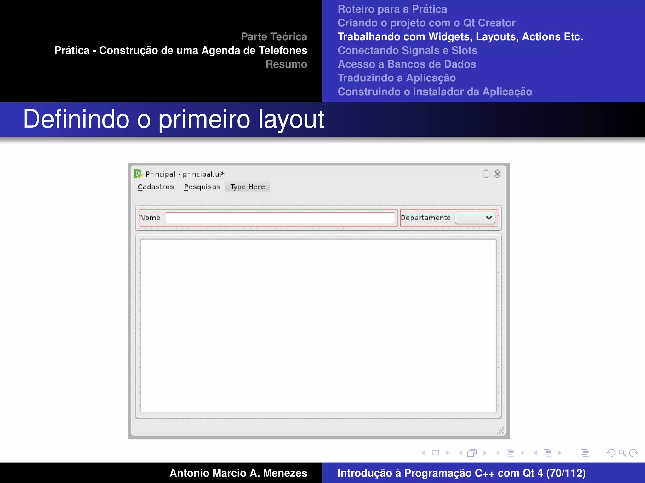 ´
                                                    Roteiro para a Pratica
                                                    Criando o projeto com o Qt Creator
                                             ´
                                    Parte Teorica   Trabalhando com Widgets, Layouts, Actions Etc.
    ´              ¸˜
  Pratica - Construcao de uma Agenda de Telefones   Conectando Signals e Slots
                                         Resumo     Acesso a Bancos de Dados
                                                                         ¸˜
                                                    Traduzindo a Aplicacao
                                                                                      ¸˜
                                                    Construindo o instalador da Aplicacao


Deﬁnindo o primeiro layout




                       Antonio Marcio A. Menezes           ¸˜ `          ¸˜
                                                    Introducao a Programacao C++ com Qt 4 (70/112)
 