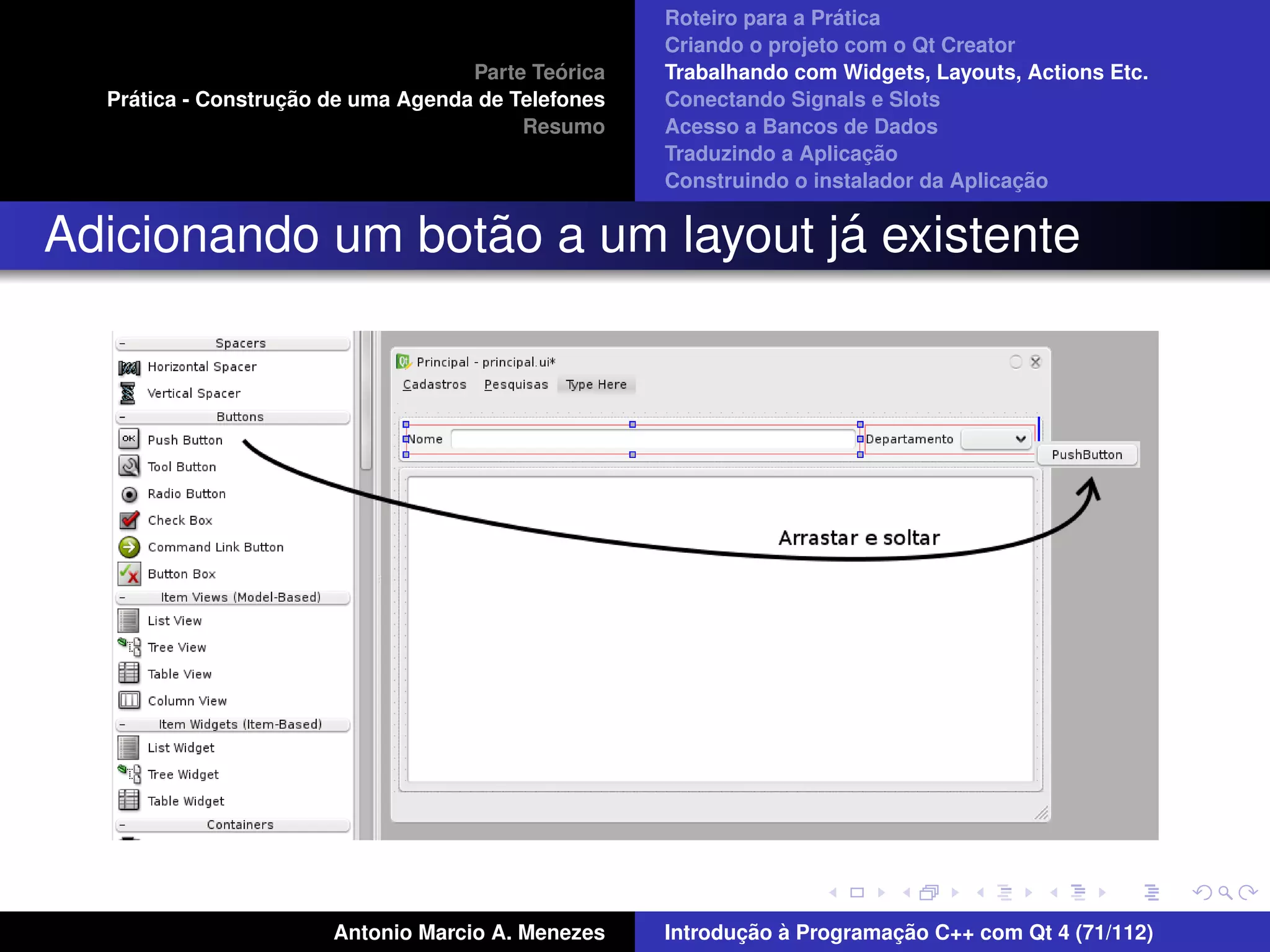 ´
                                                    Roteiro para a Pratica
                                                    Criando o projeto com o Qt Creator
                                             ´
                                    Parte Teorica   Trabalhando com Widgets, Layouts, Actions Etc.
    ´              ¸˜
  Pratica - Construcao de uma Agenda de Telefones   Conectando Signals e Slots
                                         Resumo     Acesso a Bancos de Dados
                                                                         ¸˜
                                                    Traduzindo a Aplicacao
                                                                                      ¸˜
                                                    Construindo o instalador da Aplicacao


                  ˜               ´
Adicionando um botao a um layout ja existente




                       Antonio Marcio A. Menezes           ¸˜ `          ¸˜
                                                    Introducao a Programacao C++ com Qt 4 (71/112)
 