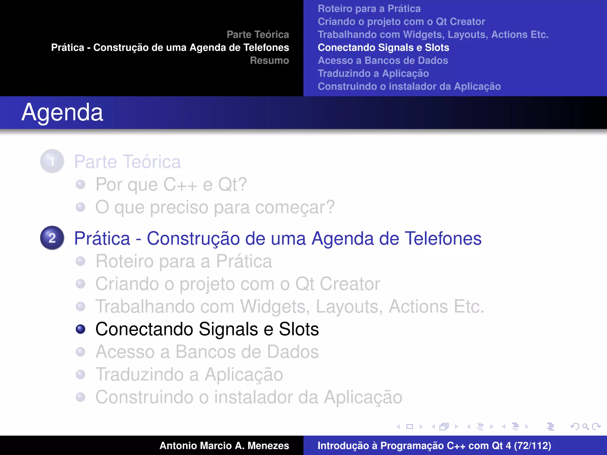 ´
                                                    Roteiro para a Pratica
                                                    Criando o projeto com o Qt Creator
                                             ´
                                    Parte Teorica   Trabalhando com Widgets, Layouts, Actions Etc.
    ´              ¸˜
  Pratica - Construcao de uma Agenda de Telefones   Conectando Signals e Slots
                                         Resumo     Acesso a Bancos de Dados
                                                                         ¸˜
                                                    Traduzindo a Aplicacao
                                                                                      ¸˜
                                                    Construindo o instalador da Aplicacao


Agenda
  1           ´
      Parte Teorica
        Por que C++ e Qt?
        O que preciso para comecar?
                               ¸
  2     ´              ¸˜
      Pratica - Construcao de uma Agenda de Telefones
                          ´
        Roteiro para a Pratica
        Criando o projeto com o Qt Creator
        Trabalhando com Widgets, Layouts, Actions Etc.
        Conectando Signals e Slots
        Acesso a Bancos de Dados
                            ¸˜
        Traduzindo a Aplicacao
                                          ¸˜
        Construindo o instalador da Aplicacao

                       Antonio Marcio A. Menezes           ¸˜ `          ¸˜
                                                    Introducao a Programacao C++ com Qt 4 (72/112)
 