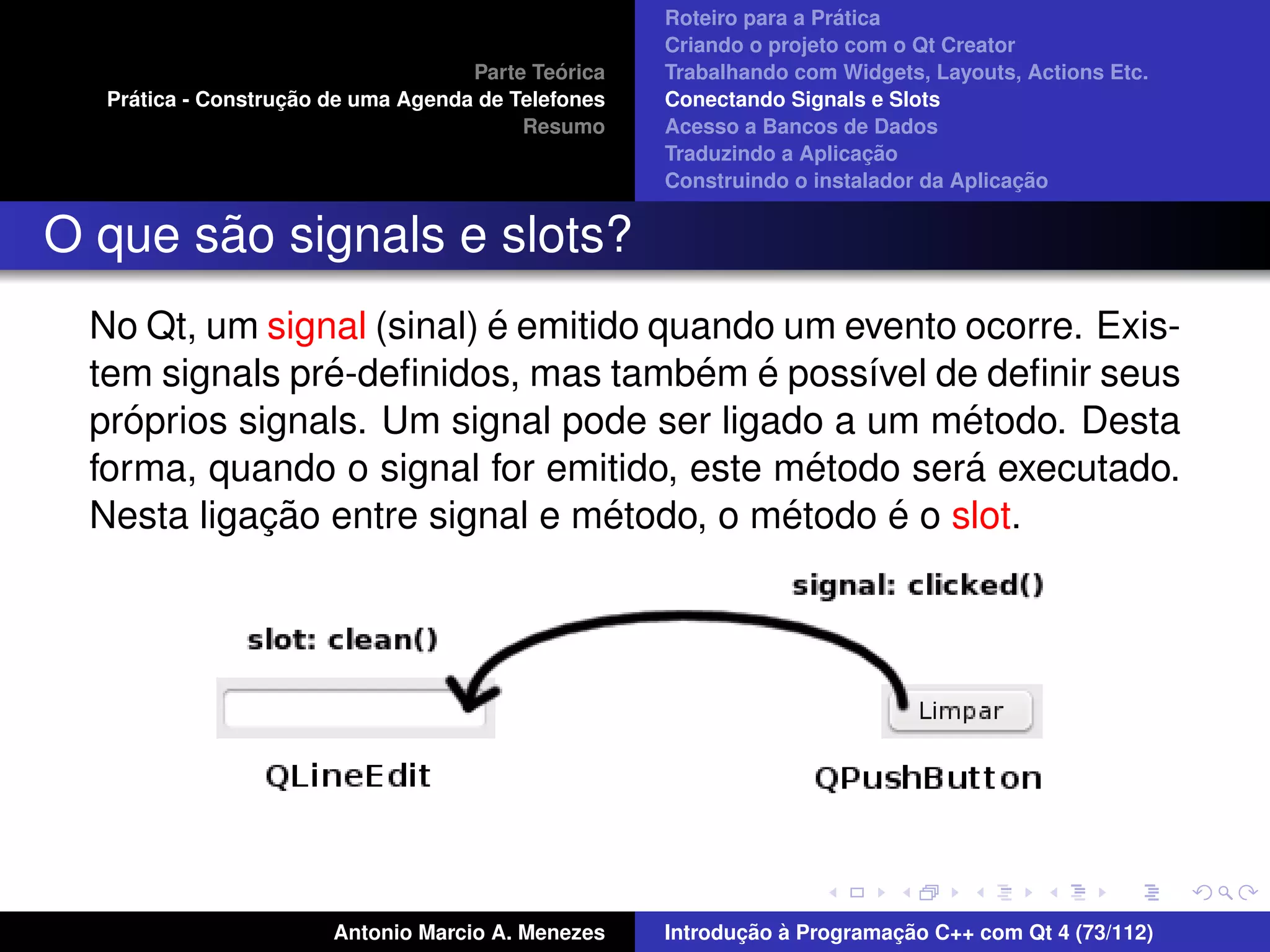 ´
                                                     Roteiro para a Pratica
                                                     Criando o projeto com o Qt Creator
                                              ´
                                     Parte Teorica   Trabalhando com Widgets, Layouts, Actions Etc.
     ´              ¸˜
   Pratica - Construcao de uma Agenda de Telefones   Conectando Signals e Slots
                                          Resumo     Acesso a Bancos de Dados
                                                                          ¸˜
                                                     Traduzindo a Aplicacao
                                                                                       ¸˜
                                                     Construindo o instalador da Aplicacao


       ˜
O que sao signals e slots?
                           ´
  No Qt, um signal (sinal) e emitido quando um evento ocorre. Exis-
                ´                      ´ ´
  tem signals pre-deﬁnidos, mas tambem e poss´vel de deﬁnir seus
                                                ı
     ´                                                ´
  proprios signals. Um signal pode ser ligado a um metodo. Desta
                                              ´       ´
  forma, quando o signal for emitido, este metodo sera executado.
             ¸˜                   ´         ´     ´
  Nesta ligacao entre signal e metodo, o metodo e o slot.




                        Antonio Marcio A. Menezes           ¸˜ `          ¸˜
                                                     Introducao a Programacao C++ com Qt 4 (73/112)
 