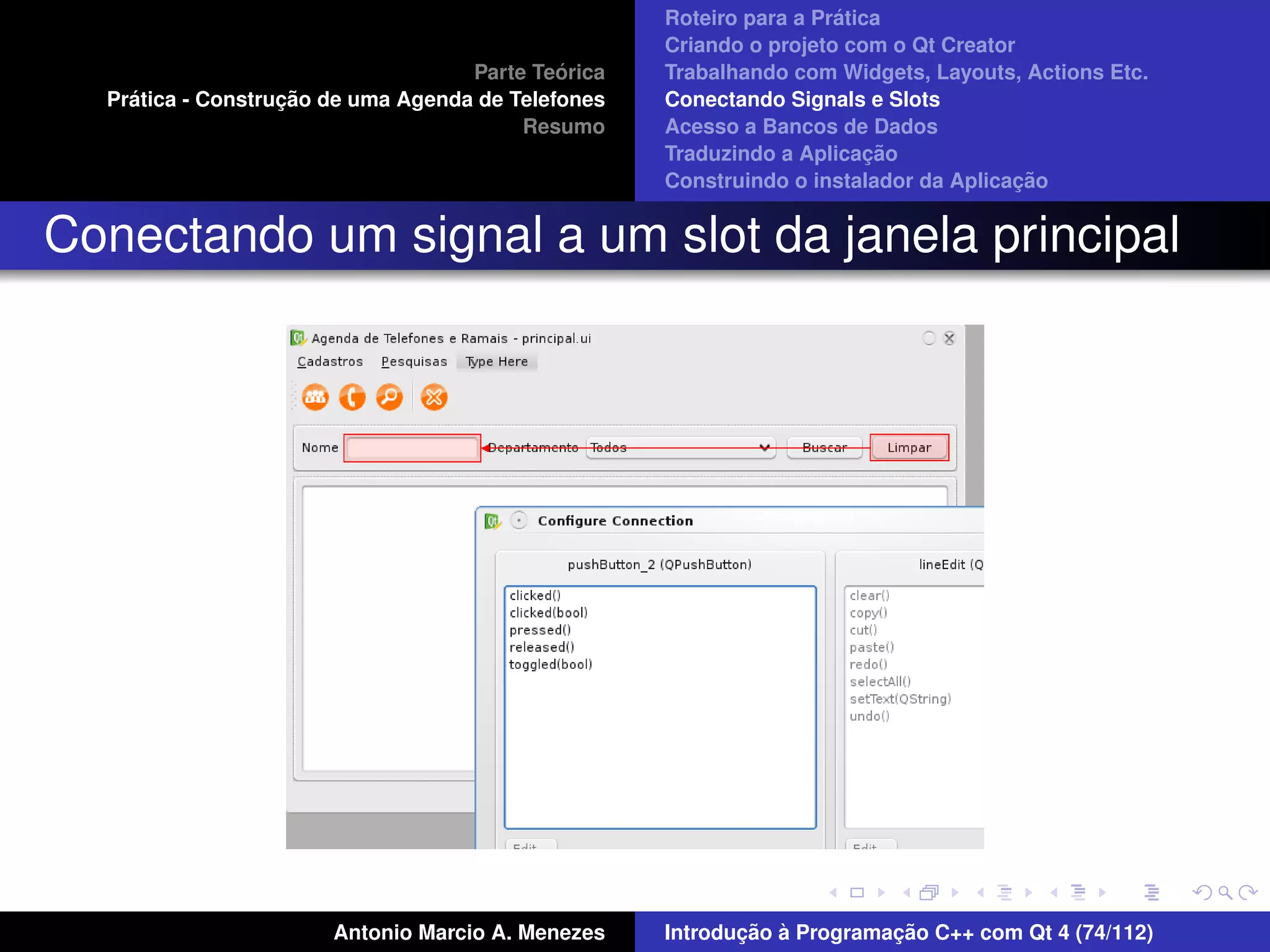 ´
                                                    Roteiro para a Pratica
                                                    Criando o projeto com o Qt Creator
                                             ´
                                    Parte Teorica   Trabalhando com Widgets, Layouts, Actions Etc.
    ´              ¸˜
  Pratica - Construcao de uma Agenda de Telefones   Conectando Signals e Slots
                                         Resumo     Acesso a Bancos de Dados
                                                                         ¸˜
                                                    Traduzindo a Aplicacao
                                                                                      ¸˜
                                                    Construindo o instalador da Aplicacao


Conectando um signal a um slot da janela principal




                       Antonio Marcio A. Menezes           ¸˜ `          ¸˜
                                                    Introducao a Programacao C++ com Qt 4 (74/112)
 