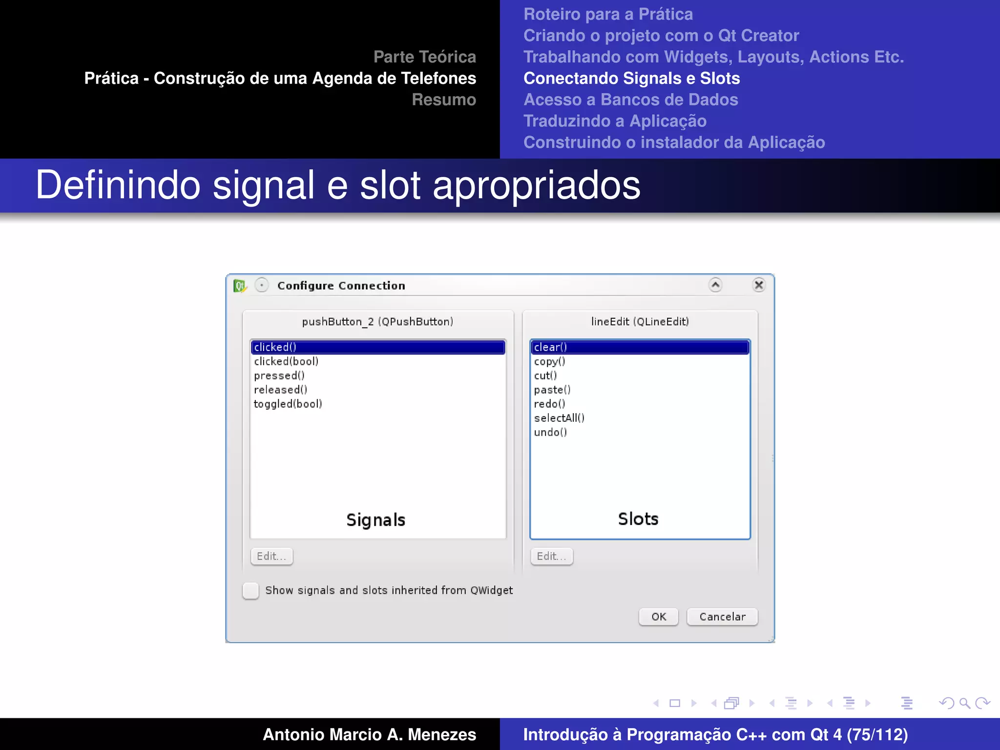 ´
                                                    Roteiro para a Pratica
                                                    Criando o projeto com o Qt Creator
                                             ´
                                    Parte Teorica   Trabalhando com Widgets, Layouts, Actions Etc.
    ´              ¸˜
  Pratica - Construcao de uma Agenda de Telefones   Conectando Signals e Slots
                                         Resumo     Acesso a Bancos de Dados
                                                                         ¸˜
                                                    Traduzindo a Aplicacao
                                                                                      ¸˜
                                                    Construindo o instalador da Aplicacao


Deﬁnindo signal e slot apropriados




                       Antonio Marcio A. Menezes           ¸˜ `          ¸˜
                                                    Introducao a Programacao C++ com Qt 4 (75/112)
 