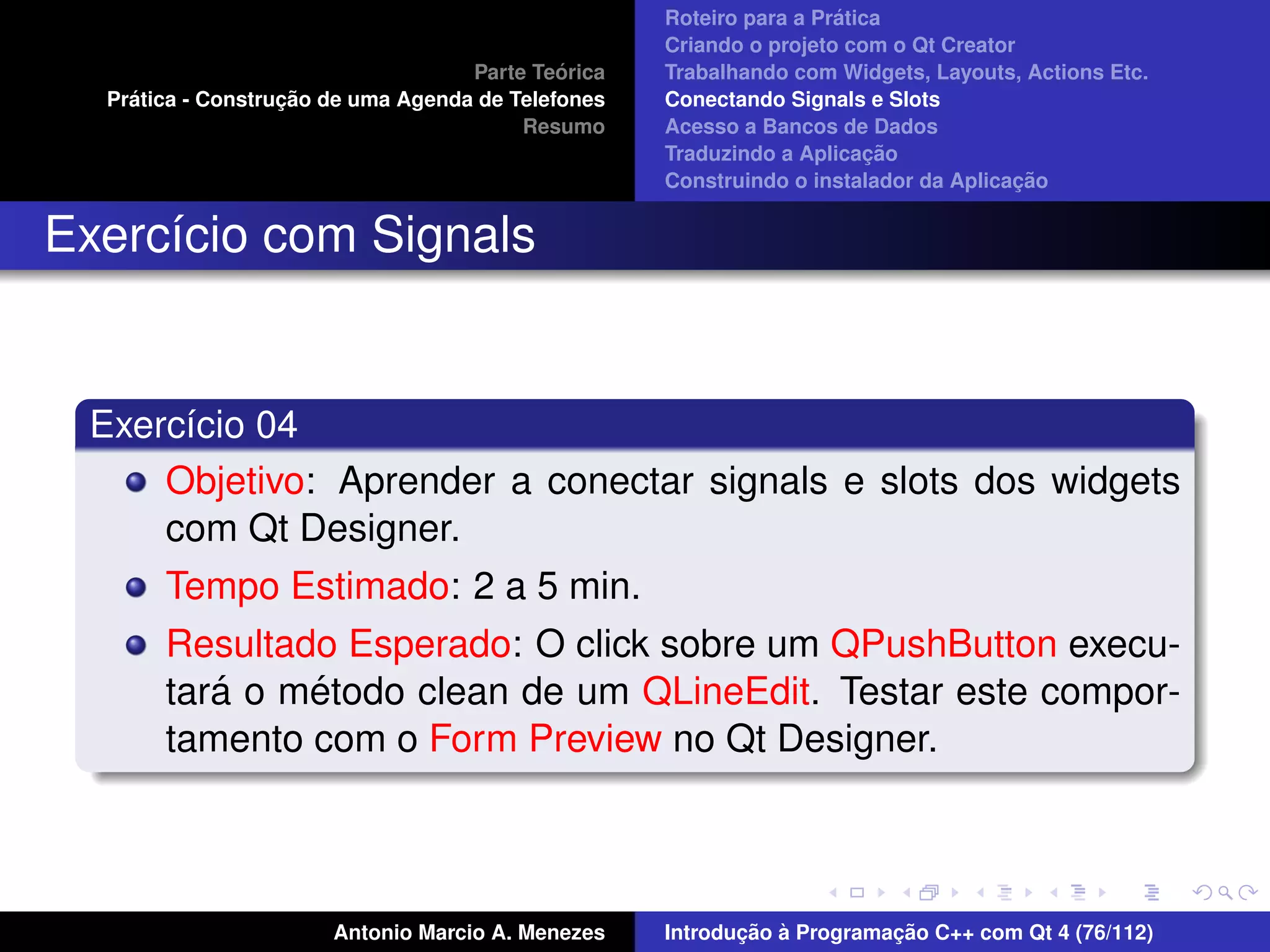 ´
                                                    Roteiro para a Pratica
                                                    Criando o projeto com o Qt Creator
                                             ´
                                    Parte Teorica   Trabalhando com Widgets, Layouts, Actions Etc.
    ´              ¸˜
  Pratica - Construcao de uma Agenda de Telefones   Conectando Signals e Slots
                                         Resumo     Acesso a Bancos de Dados
                                                                         ¸˜
                                                    Traduzindo a Aplicacao
                                                                                      ¸˜
                                                    Construindo o instalador da Aplicacao


Exerc´cio com Signals
     ı


 Exerc´cio 04
      ı
     Objetivo: Aprender a conectar signals e slots dos widgets
     com Qt Designer.
       Tempo Estimado: 2 a 5 min.
       Resultado Esperado: O click sobre um QPushButton execu-
          ´    ´
       tara o metodo clean de um QLineEdit. Testar este compor-
       tamento com o Form Preview no Qt Designer.



                       Antonio Marcio A. Menezes           ¸˜ `          ¸˜
                                                    Introducao a Programacao C++ com Qt 4 (76/112)
 