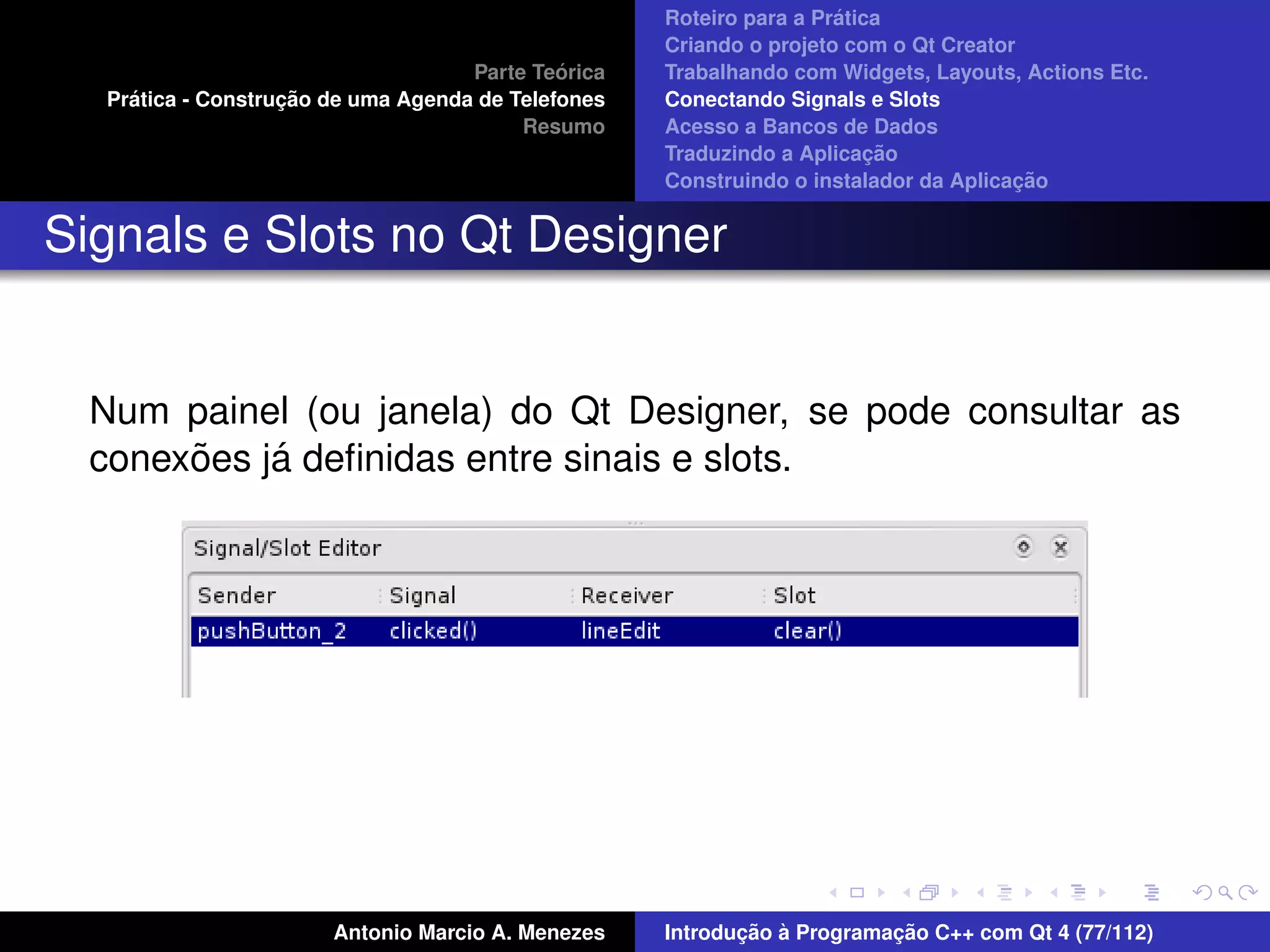 ´
                                                    Roteiro para a Pratica
                                                    Criando o projeto com o Qt Creator
                                             ´
                                    Parte Teorica   Trabalhando com Widgets, Layouts, Actions Etc.
    ´              ¸˜
  Pratica - Construcao de uma Agenda de Telefones   Conectando Signals e Slots
                                         Resumo     Acesso a Bancos de Dados
                                                                         ¸˜
                                                    Traduzindo a Aplicacao
                                                                                      ¸˜
                                                    Construindo o instalador da Aplicacao


Signals e Slots no Qt Designer


 Num painel (ou janela) do Qt Designer, se pode consultar as
      ˜    ´
 conexoes ja deﬁnidas entre sinais e slots.




                       Antonio Marcio A. Menezes           ¸˜ `          ¸˜
                                                    Introducao a Programacao C++ com Qt 4 (77/112)
 