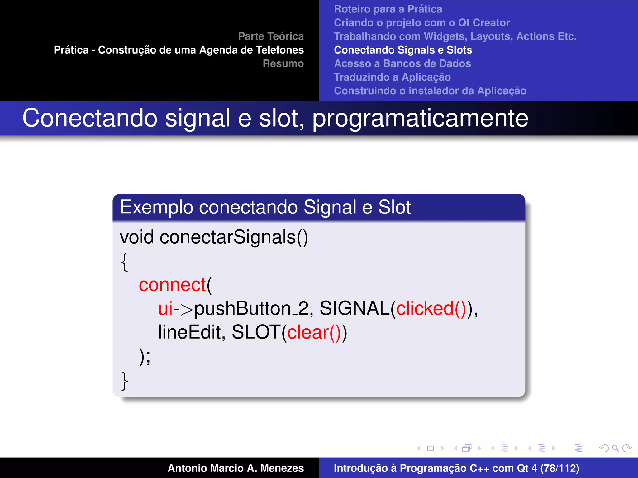 ´
                                                    Roteiro para a Pratica
                                                    Criando o projeto com o Qt Creator
                                             ´
                                    Parte Teorica   Trabalhando com Widgets, Layouts, Actions Etc.
    ´              ¸˜
  Pratica - Construcao de uma Agenda de Telefones   Conectando Signals e Slots
                                         Resumo     Acesso a Bancos de Dados
                                                                         ¸˜
                                                    Traduzindo a Aplicacao
                                                                                      ¸˜
                                                    Construindo o instalador da Aplicacao


Conectando signal e slot, programaticamente


              Exemplo conectando Signal e Slot
              void conectarSignals()
              {
                connect(
                   ui->pushButton 2, SIGNAL(clicked()),
                   lineEdit, SLOT(clear())
                );
              }



                       Antonio Marcio A. Menezes           ¸˜ `          ¸˜
                                                    Introducao a Programacao C++ com Qt 4 (78/112)
 