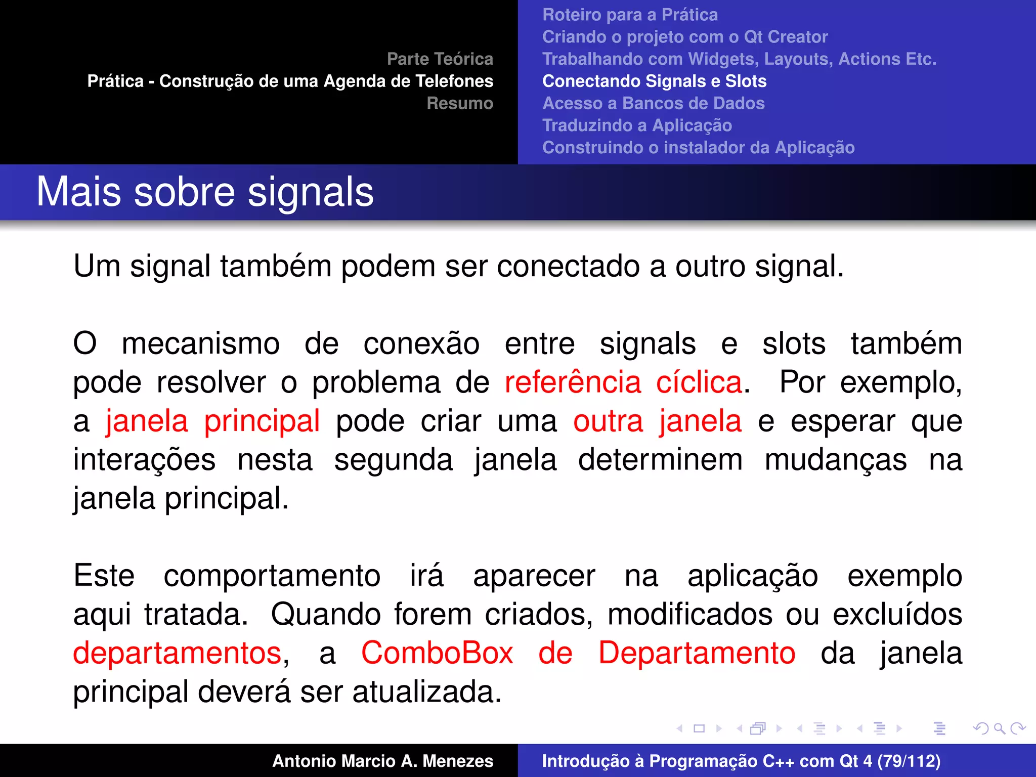´
                                                    Roteiro para a Pratica
                                                    Criando o projeto com o Qt Creator
                                             ´
                                    Parte Teorica   Trabalhando com Widgets, Layouts, Actions Etc.
    ´              ¸˜
  Pratica - Construcao de uma Agenda de Telefones   Conectando Signals e Slots
                                         Resumo     Acesso a Bancos de Dados
                                                                         ¸˜
                                                    Traduzindo a Aplicacao
                                                                                      ¸˜
                                                    Construindo o instalador da Aplicacao


Mais sobre signals
               ´
 Um signal tambem podem ser conectado a outro signal.

                           ˜
 O mecanismo de conexao entre signals e slots tambem       ´
                                   ˆ
 pode resolver o problema de referencia c´clica. Por exemplo,
                                          ı
 a janela principal pode criar uma outra janela e esperar que
       ¸˜
 interacoes nesta segunda janela determinem mudancas na
                                                      ¸
 janela principal.

                            ´                  ¸˜
 Este comportamento ira aparecer na aplicacao exemplo
 aqui tratada. Quando forem criados, modiﬁcados ou exclu´dos
                                                        ı
 departamentos, a ComboBox de Departamento da janela
                ´
 principal devera ser atualizada.

                       Antonio Marcio A. Menezes           ¸˜ `          ¸˜
                                                    Introducao a Programacao C++ com Qt 4 (79/112)
 