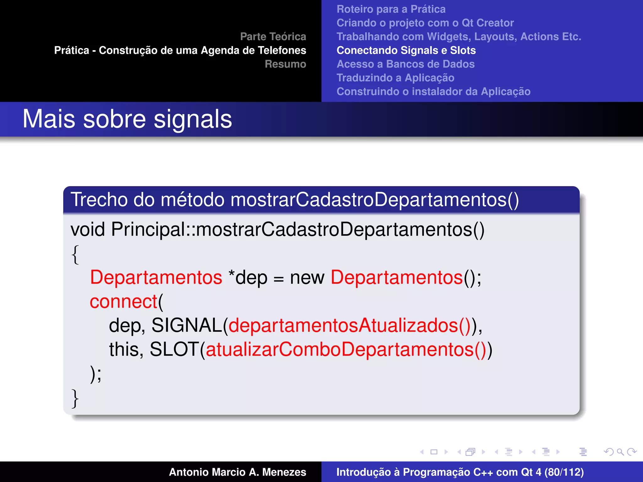 ´
                                                    Roteiro para a Pratica
                                                    Criando o projeto com o Qt Creator
                                             ´
                                    Parte Teorica   Trabalhando com Widgets, Layouts, Actions Etc.
    ´              ¸˜
  Pratica - Construcao de uma Agenda de Telefones   Conectando Signals e Slots
                                         Resumo     Acesso a Bancos de Dados
                                                                         ¸˜
                                                    Traduzindo a Aplicacao
                                                                                      ¸˜
                                                    Construindo o instalador da Aplicacao


Mais sobre signals


                ´
     Trecho do metodo mostrarCadastroDepartamentos()
     void Principal::mostrarCadastroDepartamentos()
     {
       Departamentos *dep = new Departamentos();
       connect(
          dep, SIGNAL(departamentosAtualizados()),
          this, SLOT(atualizarComboDepartamentos())
       );
     }


                       Antonio Marcio A. Menezes           ¸˜ `          ¸˜
                                                    Introducao a Programacao C++ com Qt 4 (80/112)
 