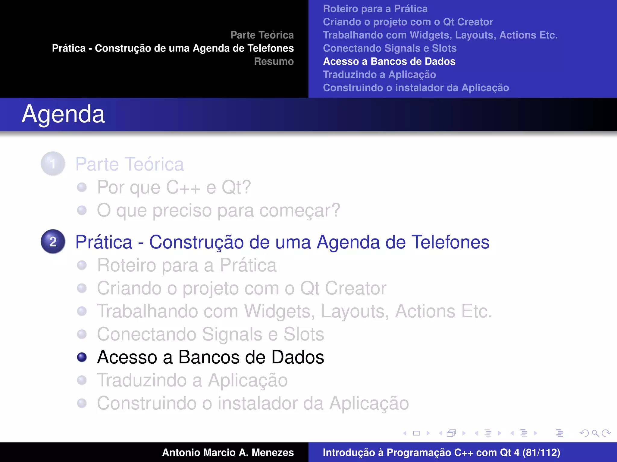 ´
                                                    Roteiro para a Pratica
                                                    Criando o projeto com o Qt Creator
                                             ´
                                    Parte Teorica   Trabalhando com Widgets, Layouts, Actions Etc.
    ´              ¸˜
  Pratica - Construcao de uma Agenda de Telefones   Conectando Signals e Slots
                                         Resumo     Acesso a Bancos de Dados
                                                                         ¸˜
                                                    Traduzindo a Aplicacao
                                                                                      ¸˜
                                                    Construindo o instalador da Aplicacao


Agenda
  1           ´
      Parte Teorica
        Por que C++ e Qt?
        O que preciso para comecar?
                               ¸
  2     ´              ¸˜
      Pratica - Construcao de uma Agenda de Telefones
                          ´
        Roteiro para a Pratica
        Criando o projeto com o Qt Creator
        Trabalhando com Widgets, Layouts, Actions Etc.
        Conectando Signals e Slots
        Acesso a Bancos de Dados
                            ¸˜
        Traduzindo a Aplicacao
                                          ¸˜
        Construindo o instalador da Aplicacao

                       Antonio Marcio A. Menezes           ¸˜ `          ¸˜
                                                    Introducao a Programacao C++ com Qt 4 (81/112)
 