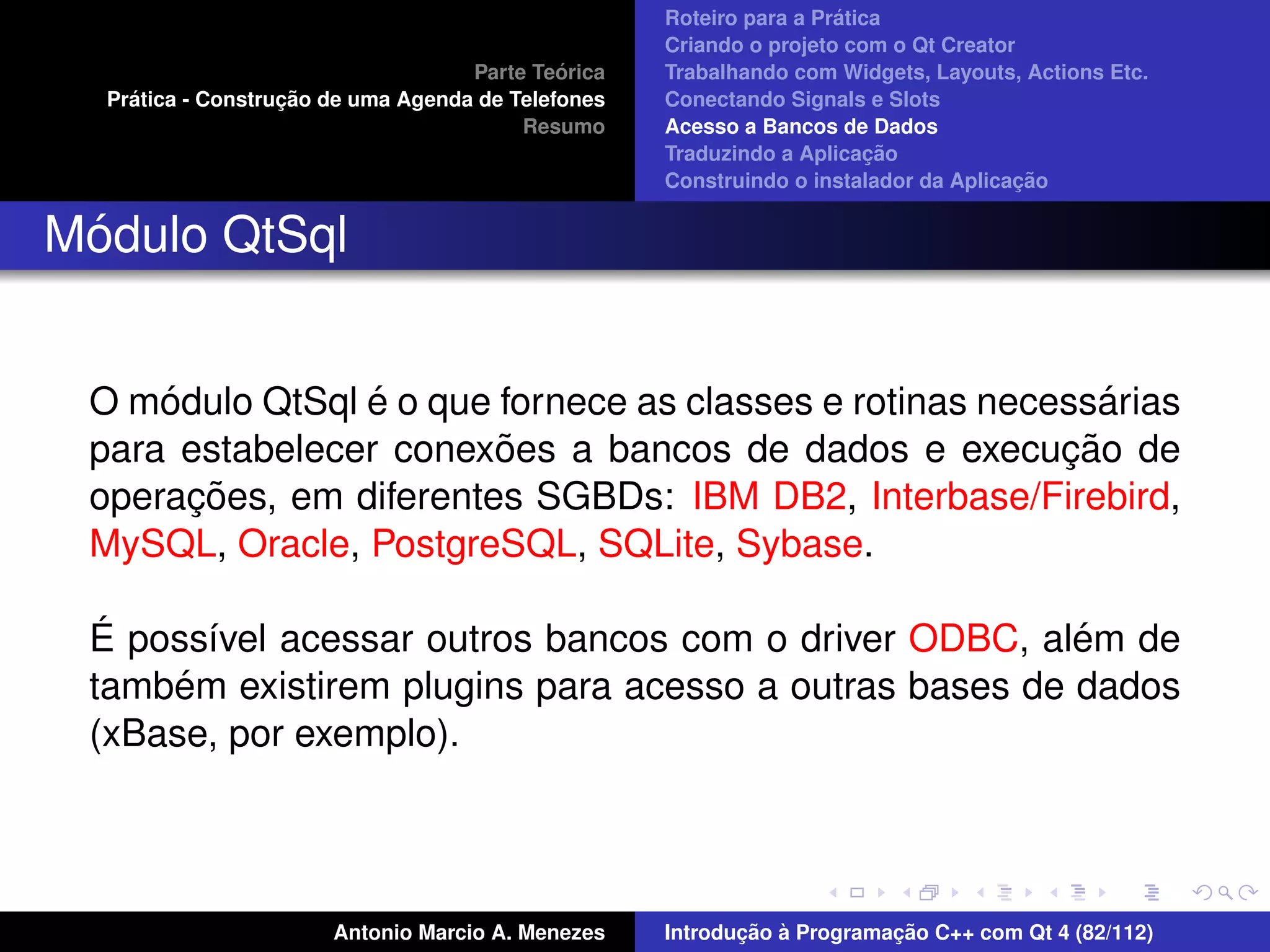 ´
                                                    Roteiro para a Pratica
                                                    Criando o projeto com o Qt Creator
                                             ´
                                    Parte Teorica   Trabalhando com Widgets, Layouts, Actions Etc.
    ´              ¸˜
  Pratica - Construcao de uma Agenda de Telefones   Conectando Signals e Slots
                                         Resumo     Acesso a Bancos de Dados
                                                                         ¸˜
                                                    Traduzindo a Aplicacao
                                                                                      ¸˜
                                                    Construindo o instalador da Aplicacao


 ´
Modulo QtSql


     ´          ´                                           ´
 O modulo QtSql e o que fornece as classes e rotinas necessarias
                        ˜                                ¸˜
 para estabelecer conexoes a bancos de dados e execucao de
       ¸˜
 operacoes, em diferentes SGBDs: IBM DB2, Interbase/Firebird,
 MySQL, Oracle, PostgreSQL, SQLite, Sybase.

  ´                                                     ´
 E poss´vel acessar outros bancos com o driver ODBC, alem de
        ı
      ´
 tambem existirem plugins para acesso a outras bases de dados
 (xBase, por exemplo).




                       Antonio Marcio A. Menezes           ¸˜ `          ¸˜
                                                    Introducao a Programacao C++ com Qt 4 (82/112)
 