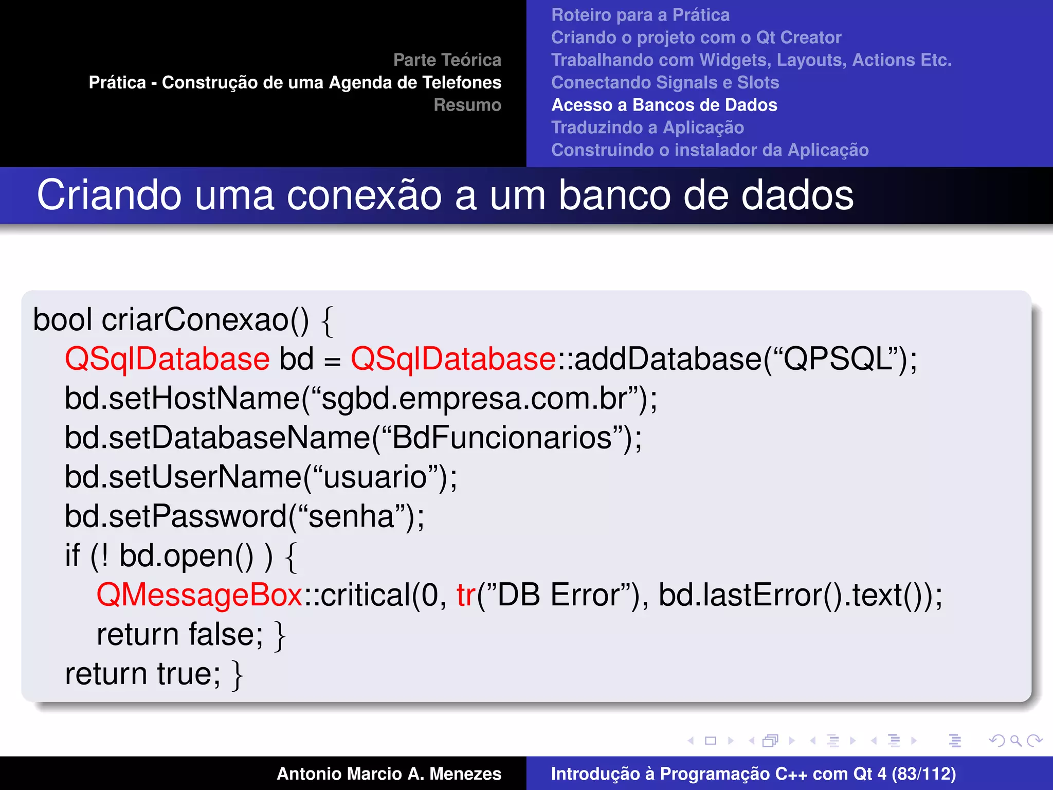 ´
                                                      Roteiro para a Pratica
                                                      Criando o projeto com o Qt Creator
                                               ´
                                      Parte Teorica   Trabalhando com Widgets, Layouts, Actions Etc.
      ´              ¸˜
    Pratica - Construcao de uma Agenda de Telefones   Conectando Signals e Slots
                                           Resumo     Acesso a Bancos de Dados
                                                                           ¸˜
                                                      Traduzindo a Aplicacao
                                                                                        ¸˜
                                                      Construindo o instalador da Aplicacao


                 ˜
Criando uma conexao a um banco de dados

bool criarConexao() {
  QSqlDatabase bd = QSqlDatabase::addDatabase(“QPSQL”);
  bd.setHostName(“sgbd.empresa.com.br”);
  bd.setDatabaseName(“BdFuncionarios”);
  bd.setUserName(“usuario”);
  bd.setPassword(“senha”);
  if (! bd.open() ) {
      QMessageBox::critical(0, tr(”DB Error”), bd.lastError().text());
      return false; }
  return true; }


                         Antonio Marcio A. Menezes           ¸˜ `          ¸˜
                                                      Introducao a Programacao C++ com Qt 4 (83/112)
 