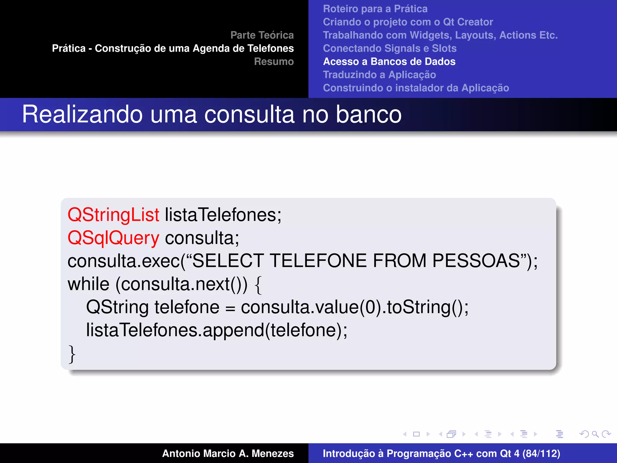 ´
                                                    Roteiro para a Pratica
                                                    Criando o projeto com o Qt Creator
                                             ´
                                    Parte Teorica   Trabalhando com Widgets, Layouts, Actions Etc.
    ´              ¸˜
  Pratica - Construcao de uma Agenda de Telefones   Conectando Signals e Slots
                                         Resumo     Acesso a Bancos de Dados
                                                                         ¸˜
                                                    Traduzindo a Aplicacao
                                                                                      ¸˜
                                                    Construindo o instalador da Aplicacao


Realizando uma consulta no banco



     QStringList listaTelefones;
     QSqlQuery consulta;
     consulta.exec(“SELECT TELEFONE FROM PESSOAS”);
     while (consulta.next()) {
       QString telefone = consulta.value(0).toString();
       listaTelefones.append(telefone);
     }




                       Antonio Marcio A. Menezes           ¸˜ `          ¸˜
                                                    Introducao a Programacao C++ com Qt 4 (84/112)
 