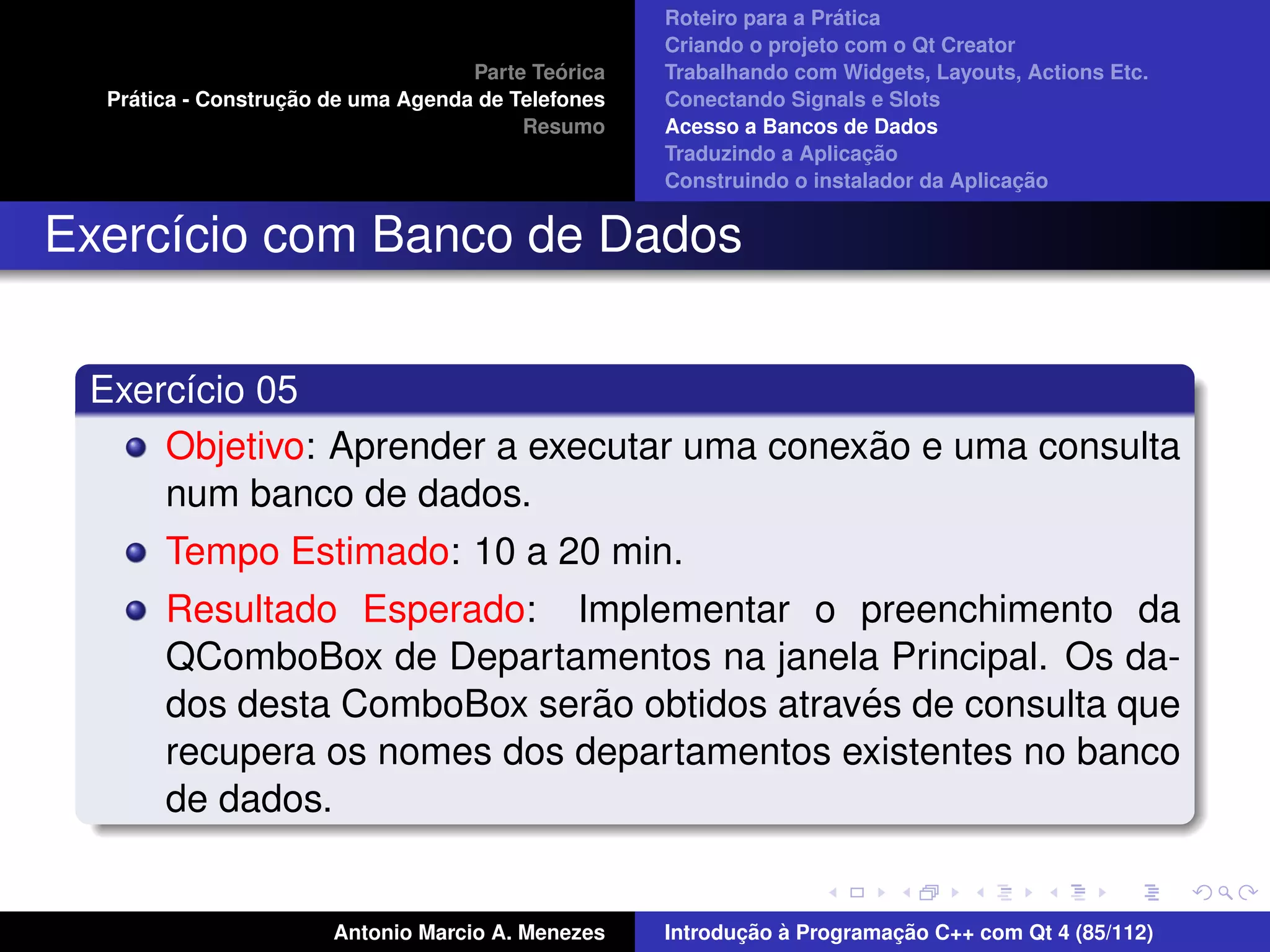 ´
                                                    Roteiro para a Pratica
                                                    Criando o projeto com o Qt Creator
                                             ´
                                    Parte Teorica   Trabalhando com Widgets, Layouts, Actions Etc.
    ´              ¸˜
  Pratica - Construcao de uma Agenda de Telefones   Conectando Signals e Slots
                                         Resumo     Acesso a Bancos de Dados
                                                                         ¸˜
                                                    Traduzindo a Aplicacao
                                                                                      ¸˜
                                                    Construindo o instalador da Aplicacao


Exerc´cio com Banco de Dados
     ı


 Exerc´cio 05
      ı
                                            ˜
     Objetivo: Aprender a executar uma conexao e uma consulta
     num banco de dados.
       Tempo Estimado: 10 a 20 min.
       Resultado Esperado: Implementar o preenchimento da
       QComboBox de Departamentos na janela Principal. Os da-
                              ˜              ´
       dos desta ComboBox serao obtidos atraves de consulta que
       recupera os nomes dos departamentos existentes no banco
       de dados.


                       Antonio Marcio A. Menezes           ¸˜ `          ¸˜
                                                    Introducao a Programacao C++ com Qt 4 (85/112)
 