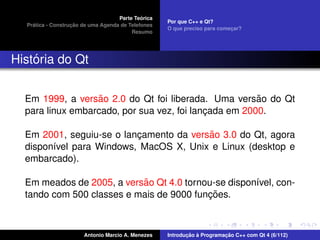 ´
                                    Parte Teorica
                                                    Por que C++ e Qt?
    ´              ¸˜
  Pratica - Construcao de uma Agenda de Telefones
                                                    O que preciso para comecar?
                                                                           ¸
                                         Resumo




    ´
Historia do Qt


                   ˜                                   ˜
  Em 1999, a versao 2.0 do Qt foi liberada. Uma versao do Qt
  para linux embarcado, por sua vez, foi lancada em 2000.
                                            ¸

                                         ˜
  Em 2001, seguiu-se o lancamento da versao 3.0 do Qt, agora
                          ¸
  dispon´vel para Windows, MacOS X, Unix e Linux (desktop e
        ı
  embarcado).

                           ˜
  Em meados de 2005, a versao Qt 4.0 tornou-se dispon´vel, con-
                                                     ı
                                          ¸˜
  tando com 500 classes e mais de 9000 funcoes.



                       Antonio Marcio A. Menezes           ¸˜ `          ¸˜
                                                    Introducao a Programacao C++ com Qt 4 (6/112)
 