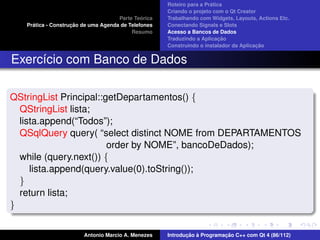 ´
                                                     Roteiro para a Pratica
                                                     Criando o projeto com o Qt Creator
                                              ´
                                     Parte Teorica   Trabalhando com Widgets, Layouts, Actions Etc.
     ´              ¸˜
   Pratica - Construcao de uma Agenda de Telefones   Conectando Signals e Slots
                                          Resumo     Acesso a Bancos de Dados
                                                                          ¸˜
                                                     Traduzindo a Aplicacao
                                                                                       ¸˜
                                                     Construindo o instalador da Aplicacao


Exerc´cio com Banco de Dados
     ı

QStringList Principal::getDepartamentos() {
  QStringList lista;
  lista.append(“Todos”);
  QSqlQuery query( “select distinct NOME from DEPARTAMENTOS
                        order by NOME”, bancoDeDados);
  while (query.next()) {
     lista.append(query.value(0).toString());
  }
  return lista;
}


                        Antonio Marcio A. Menezes           ¸˜ `          ¸˜
                                                     Introducao a Programacao C++ com Qt 4 (86/112)
 