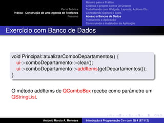 ´
                                                    Roteiro para a Pratica
                                                    Criando o projeto com o Qt Creator
                                             ´
                                    Parte Teorica   Trabalhando com Widgets, Layouts, Actions Etc.
    ´              ¸˜
  Pratica - Construcao de uma Agenda de Telefones   Conectando Signals e Slots
                                         Resumo     Acesso a Bancos de Dados
                                                                         ¸˜
                                                    Traduzindo a Aplicacao
                                                                                      ¸˜
                                                    Construindo o instalador da Aplicacao


Exerc´cio com Banco de Dados
     ı


 void Principal::atualizarComboDepartamentos() {
   ui->comboDepartamento->clear();
   ui->comboDepartamento->addItems(getDepartamentos());
 }


     ´                                         ˆ
 O metodo addItems de QComboBox recebe como parametro um
 QStringList.



                       Antonio Marcio A. Menezes           ¸˜ `          ¸˜
                                                    Introducao a Programacao C++ com Qt 4 (87/112)
 