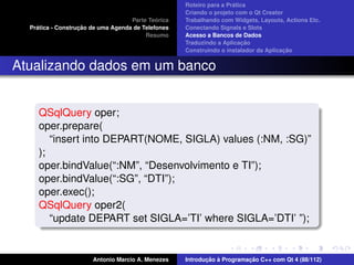 ´
                                                    Roteiro para a Pratica
                                                    Criando o projeto com o Qt Creator
                                             ´
                                    Parte Teorica   Trabalhando com Widgets, Layouts, Actions Etc.
    ´              ¸˜
  Pratica - Construcao de uma Agenda de Telefones   Conectando Signals e Slots
                                         Resumo     Acesso a Bancos de Dados
                                                                         ¸˜
                                                    Traduzindo a Aplicacao
                                                                                      ¸˜
                                                    Construindo o instalador da Aplicacao


Atualizando dados em um banco


     QSqlQuery oper;
     oper.prepare(
        “insert into DEPART(NOME, SIGLA) values (:NM, :SG)”
     );
     oper.bindValue(“:NM”, “Desenvolvimento e TI”);
     oper.bindValue(“:SG”, “DTI”);
     oper.exec();
     QSqlQuery oper2(
        “update DEPART set SIGLA=’TI’ where SIGLA=’DTI’ ”);


                       Antonio Marcio A. Menezes           ¸˜ `          ¸˜
                                                    Introducao a Programacao C++ com Qt 4 (88/112)
 