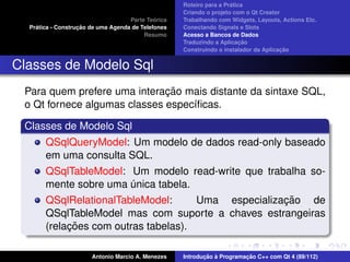 ´
                                                    Roteiro para a Pratica
                                                    Criando o projeto com o Qt Creator
                                             ´
                                    Parte Teorica   Trabalhando com Widgets, Layouts, Actions Etc.
    ´              ¸˜
  Pratica - Construcao de uma Agenda de Telefones   Conectando Signals e Slots
                                         Resumo     Acesso a Bancos de Dados
                                                                         ¸˜
                                                    Traduzindo a Aplicacao
                                                                                      ¸˜
                                                    Construindo o instalador da Aplicacao


Classes de Modelo Sql
                              ¸˜
 Para quem prefere uma interacao mais distante da sintaxe SQL,
 o Qt fornece algumas classes espec´ﬁcas.
                                   ı

 Classes de Modelo Sql
       QSqlQueryModel: Um modelo de dados read-only baseado
       em uma consulta SQL.
       QSqlTableModel: Um modelo read-write que trabalha so-
       mente sobre uma unica tabela.
                         ´
       QSqlRelationalTableModel:                     ¸˜
                                      Uma especializacao de
       QSqlTableModel mas com suporte a chaves estrangeiras
            ¸˜
       (relacoes com outras tabelas).

                       Antonio Marcio A. Menezes           ¸˜ `          ¸˜
                                                    Introducao a Programacao C++ com Qt 4 (89/112)
 