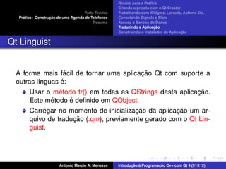 ´
                                                    Roteiro para a Pratica
                                                    Criando o projeto com o Qt Creator
                                             ´
                                    Parte Teorica   Trabalhando com Widgets, Layouts, Actions Etc.
    ´              ¸˜
  Pratica - Construcao de uma Agenda de Telefones   Conectando Signals e Slots
                                         Resumo     Acesso a Bancos de Dados
                                                                         ¸˜
                                                    Traduzindo a Aplicacao
                                                                                      ¸˜
                                                    Construindo o instalador da Aplicacao


Qt Linguist


                    ´                      ¸˜
  A forma mais facil de tornar uma aplicacao Qt com suporte a
                  ´
  outras l´nguas e:
          ı
                 ´                                          ¸˜
       Usar o metodo tr() em todas as QStrings desta aplicacao.
              ´       ´
       Este metodo e deﬁnido em QObject.
                                         ¸˜          ¸˜
       Carregar no momento de inicializacao da aplicacao um ar-
                        ¸˜
       quivo de traducao (.qm), previamente gerado com o Qt Lin-
       guist.




                       Antonio Marcio A. Menezes           ¸˜ `          ¸˜
                                                    Introducao a Programacao C++ com Qt 4 (91/112)
 