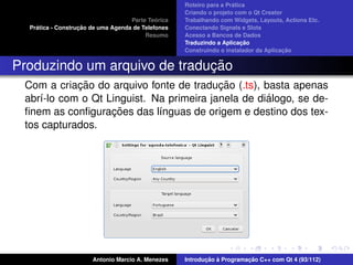 ´
                                                    Roteiro para a Pratica
                                                    Criando o projeto com o Qt Creator
                                             ´
                                    Parte Teorica   Trabalhando com Widgets, Layouts, Actions Etc.
    ´              ¸˜
  Pratica - Construcao de uma Agenda de Telefones   Conectando Signals e Slots
                                         Resumo     Acesso a Bancos de Dados
                                                                         ¸˜
                                                    Traduzindo a Aplicacao
                                                                                      ¸˜
                                                    Construindo o instalador da Aplicacao


                              ¸˜
Produzindo um arquivo de traducao
            ¸˜                            ¸˜
 Com a criacao do arquivo fonte de traducao (.ts), basta apenas
                                                    ´
 abr´-lo com o Qt Linguist. Na primeira janela de dialogo, se de-
    ı
                   ¸˜
 ﬁnem as conﬁguracoes das l´nguas de origem e destino dos tex-
                             ı
 tos capturados.




                       Antonio Marcio A. Menezes           ¸˜ `          ¸˜
                                                    Introducao a Programacao C++ com Qt 4 (93/112)
 