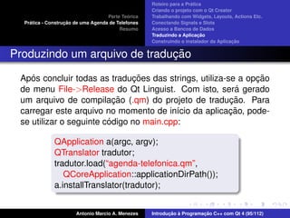 ´
                                                    Roteiro para a Pratica
                                                    Criando o projeto com o Qt Creator
                                             ´
                                    Parte Teorica   Trabalhando com Widgets, Layouts, Actions Etc.
    ´              ¸˜
  Pratica - Construcao de uma Agenda de Telefones   Conectando Signals e Slots
                                         Resumo     Acesso a Bancos de Dados
                                                                         ¸˜
                                                    Traduzindo a Aplicacao
                                                                                      ¸˜
                                                    Construindo o instalador da Aplicacao


                              ¸˜
Produzindo um arquivo de traducao

    ´                          ¸˜                             ¸˜
 Apos concluir todas as traducoes das strings, utiliza-se a opcao
                                                          ´
 de menu File->Release do Qt Linguist. Com isto, sera gerado
                           ¸˜                           ¸˜
 um arquivo de compilacao (.qm) do projeto de traducao. Para
                                                        ¸˜
 carregar este arquivo no momento de in´cio da aplicacao, pode-
                                          ı
                         ´
 se utilizar o seguinte codigo no main.cpp:

              QApplication a(argc, argv);
              QTranslator tradutor;
              tradutor.load(“agenda-telefonica.qm”,
                 QCoreApplication::applicationDirPath());
              a.installTranslator(tradutor);


                       Antonio Marcio A. Menezes           ¸˜ `          ¸˜
                                                    Introducao a Programacao C++ com Qt 4 (95/112)
 