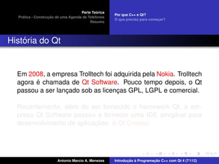 ´
                                    Parte Teorica
                                                    Por que C++ e Qt?
    ´              ¸˜
  Pratica - Construcao de uma Agenda de Telefones
                                                    O que preciso para comecar?
                                                                           ¸
                                         Resumo




    ´
Historia do Qt


  Em 2008, a empresa Trolltech foi adquirida pela Nokia. Trolltech
        ´
  agora e chamada de Qt Software. Pouco tempo depois, o Qt
  passou a ser lancado sob as licencas GPL, LGPL e comercial.
                  ¸                 ¸

                   ´
  Recentemente, alem de ser fornecido o framework Qt, a em-
                                                  ´
  presa Qt Software passou a fornecer uma IDE amigavel para
                           ¸˜
  desenvolvimento de aplicacoes: o Qt Creator.




                       Antonio Marcio A. Menezes           ¸˜ `          ¸˜
                                                    Introducao a Programacao C++ com Qt 4 (7/112)
 