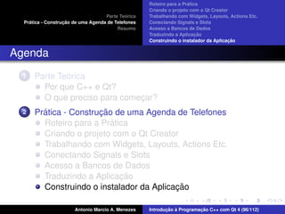 ´
                                                    Roteiro para a Pratica
                                                    Criando o projeto com o Qt Creator
                                             ´
                                    Parte Teorica   Trabalhando com Widgets, Layouts, Actions Etc.
    ´              ¸˜
  Pratica - Construcao de uma Agenda de Telefones   Conectando Signals e Slots
                                         Resumo     Acesso a Bancos de Dados
                                                                         ¸˜
                                                    Traduzindo a Aplicacao
                                                                                      ¸˜
                                                    Construindo o instalador da Aplicacao


Agenda
  1           ´
      Parte Teorica
        Por que C++ e Qt?
        O que preciso para comecar?
                               ¸
  2     ´              ¸˜
      Pratica - Construcao de uma Agenda de Telefones
                          ´
        Roteiro para a Pratica
        Criando o projeto com o Qt Creator
        Trabalhando com Widgets, Layouts, Actions Etc.
        Conectando Signals e Slots
        Acesso a Bancos de Dados
                            ¸˜
        Traduzindo a Aplicacao
                                          ¸˜
        Construindo o instalador da Aplicacao

                       Antonio Marcio A. Menezes           ¸˜ `          ¸˜
                                                    Introducao a Programacao C++ com Qt 4 (96/112)
 