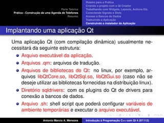 ´
                                                    Roteiro para a Pratica
                                                    Criando o projeto com o Qt Creator
                                             ´
                                    Parte Teorica   Trabalhando com Widgets, Layouts, Actions Etc.
    ´              ¸˜
  Pratica - Construcao de uma Agenda de Telefones   Conectando Signals e Slots
                                         Resumo     Acesso a Bancos de Dados
                                                                         ¸˜
                                                    Traduzindo a Aplicacao
                                                                                      ¸˜
                                                    Construindo o instalador da Aplicacao


                      ¸˜
Implantando uma aplicacao Qt
             ¸˜                   ¸˜ ˆ
 Uma aplicacao Qt (com compilacao dinamica) usualmente ne-
         ´
 cessitara da seguinte estrutura:
                     ´             ¸˜
       Arquivo executavel da aplicacao.
                                      ¸˜
       Arquivos .qm: arquivos de traducao.
       Arquivos de bibliotecas do Qt: no linux, por exemplo, ar-
       quivos libQtCore.so, libQtSql.so, libQtGui.so (caso nao se ˜
                                                             ¸˜
       deseje utilizar as bibliotecas fornecidas na distribuicao linux).
            ´
       Diretorio sqldrivers: com os plugins do Qt de drivers para
              ˜
       conexao a bancos de dados.
                                             ´                 ´
       Arquivo .sh: shell script que podera conﬁgurar variaveis de
                          ´
       ambiente temporarias e executar o arquivo executavel. ´

                       Antonio Marcio A. Menezes           ¸˜ `          ¸˜
                                                    Introducao a Programacao C++ com Qt 4 (97/112)
 