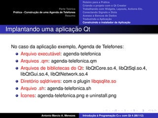 ´
                                                    Roteiro para a Pratica
                                                    Criando o projeto com o Qt Creator
                                             ´
                                    Parte Teorica   Trabalhando com Widgets, Layouts, Actions Etc.
    ´              ¸˜
  Pratica - Construcao de uma Agenda de Telefones   Conectando Signals e Slots
                                         Resumo     Acesso a Bancos de Dados
                                                                         ¸˜
                                                    Traduzindo a Aplicacao
                                                                                      ¸˜
                                                    Construindo o instalador da Aplicacao


                      ¸˜
Implantando uma aplicacao Qt

                  ¸˜
 No caso da aplicacao exemplo, Agenda de Telefones:
                   ´
     Arquivo executavel: agenda-telefonica
       Arquivos .qm: agenda-telefonica.qm
       Arquivos de bibliotecas do Qt: libQtCore.so.4, libQtSql.so.4,
       libQtGui.so.4, libQtNetwork.so.4
            ´
       Diretorio sqldrivers: com o plugin libqsqlite.so
       Arquivo .sh: agenda-telefonica.sh
       ´cones: agenda-telefonica.png e uninstall.png
       I



                       Antonio Marcio A. Menezes           ¸˜ `          ¸˜
                                                    Introducao a Programacao C++ com Qt 4 (98/112)
 