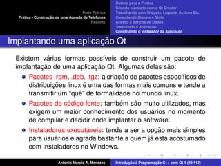 ´
                                                    Roteiro para a Pratica
                                                    Criando o projeto com o Qt Creator
                                             ´
                                    Parte Teorica   Trabalhando com Widgets, Layouts, Actions Etc.
    ´              ¸˜
  Pratica - Construcao de uma Agenda de Telefones   Conectando Signals e Slots
                                         Resumo     Acesso a Bancos de Dados
                                                                         ¸˜
                                                    Traduzindo a Aplicacao
                                                                                      ¸˜
                                                    Construindo o instalador da Aplicacao


                      ¸˜
Implantando uma aplicacao Qt
            ´
 Existem varias formas poss´veis de construir um pacote de
                             ı
         ¸˜               ¸˜                     ˜
 implantacao de uma aplicacao Qt. Algumas delas sao:
                                       ¸˜
       Pacotes .rpm, .deb, .tgz: a criacao de pacotes espec´ﬁcos de
                                                           ı
                ¸˜         ´
       distribuicoes linux e uma das formas mais comuns e tende a
                         ˆ
       transmitir um “que” de formalidade no mundo linux.
                    ´                 ´   ˜
       Pacotes de codigo fonte: tambem sao muito utilizados, mas
                                                 ´
       exigem um maior conhecimento dos usuarios no momento
       de compilar e decidir onde implantar o software.
                          ´                        ¸˜
       Instaladores executaveis: tende a ser a opcao mais simples
                ´                               ´     ´
       para usuarios e agrada bastante a quem ja esta acostumado
       com instaladores no Windows.

                       Antonio Marcio A. Menezes           ¸˜ `          ¸˜
                                                    Introducao a Programacao C++ com Qt 4 (99/112)
 