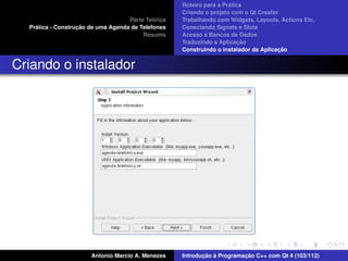 ´
                                                    Roteiro para a Pratica
                                                    Criando o projeto com o Qt Creator
                                             ´
                                    Parte Teorica   Trabalhando com Widgets, Layouts, Actions Etc.
    ´              ¸˜
  Pratica - Construcao de uma Agenda de Telefones   Conectando Signals e Slots
                                         Resumo     Acesso a Bancos de Dados
                                                                         ¸˜
                                                    Traduzindo a Aplicacao
                                                                                      ¸˜
                                                    Construindo o instalador da Aplicacao


Criando o instalador




                       Antonio Marcio A. Menezes           ¸˜ `          ¸˜
                                                    Introducao a Programacao C++ com Qt 4 (103/112)
 
