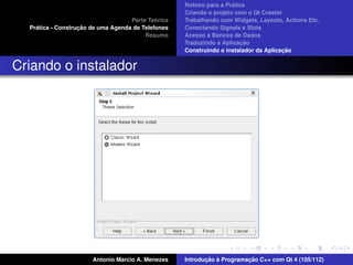 ´
                                                    Roteiro para a Pratica
                                                    Criando o projeto com o Qt Creator
                                             ´
                                    Parte Teorica   Trabalhando com Widgets, Layouts, Actions Etc.
    ´              ¸˜
  Pratica - Construcao de uma Agenda de Telefones   Conectando Signals e Slots
                                         Resumo     Acesso a Bancos de Dados
                                                                         ¸˜
                                                    Traduzindo a Aplicacao
                                                                                      ¸˜
                                                    Construindo o instalador da Aplicacao


Criando o instalador




                       Antonio Marcio A. Menezes           ¸˜ `          ¸˜
                                                    Introducao a Programacao C++ com Qt 4 (105/112)
 