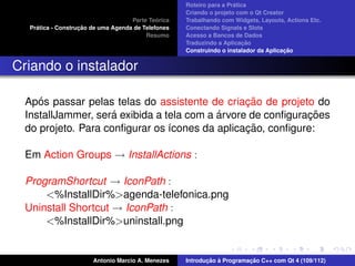 ´
                                                     Roteiro para a Pratica
                                                     Criando o projeto com o Qt Creator
                                              ´
                                     Parte Teorica   Trabalhando com Widgets, Layouts, Actions Etc.
     ´              ¸˜
   Pratica - Construcao de uma Agenda de Telefones   Conectando Signals e Slots
                                          Resumo     Acesso a Bancos de Dados
                                                                          ¸˜
                                                     Traduzindo a Aplicacao
                                                                                       ¸˜
                                                     Construindo o instalador da Aplicacao


Criando o instalador

     ´                                           ¸˜
  Apos passar pelas telas do assistente de criacao de projeto do
                     ´                     ´                 ¸˜
  InstallJammer, sera exibida a tela com a arvore de conﬁguracoes
                                                 ¸˜
  do projeto. Para conﬁgurar os ´cones da aplicacao, conﬁgure:
                                 ı

  Em Action Groups → InstallActions :

  ProgramShortcut → IconPath :
      <%InstallDir%>agenda-telefonica.png
  Uninstall Shortcut → IconPath :
      <%InstallDir%>uninstall.png


                        Antonio Marcio A. Menezes           ¸˜ `          ¸˜
                                                     Introducao a Programacao C++ com Qt 4 (109/112)
 