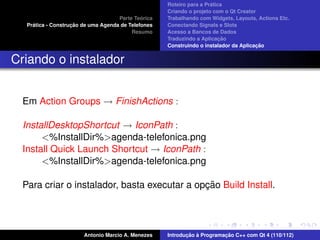 ´
                                                     Roteiro para a Pratica
                                                     Criando o projeto com o Qt Creator
                                              ´
                                     Parte Teorica   Trabalhando com Widgets, Layouts, Actions Etc.
     ´              ¸˜
   Pratica - Construcao de uma Agenda de Telefones   Conectando Signals e Slots
                                          Resumo     Acesso a Bancos de Dados
                                                                          ¸˜
                                                     Traduzindo a Aplicacao
                                                                                       ¸˜
                                                     Construindo o instalador da Aplicacao


Criando o instalador


  Em Action Groups → FinishActions :

  InstallDesktopShortcut → IconPath :
       <%InstallDir%>agenda-telefonica.png
  Install Quick Launch Shortcut → IconPath :
       <%InstallDir%>agenda-telefonica.png

                                              ¸˜
  Para criar o instalador, basta executar a opcao Build Install.




                        Antonio Marcio A. Menezes           ¸˜ `          ¸˜
                                                     Introducao a Programacao C++ com Qt 4 (110/112)
 