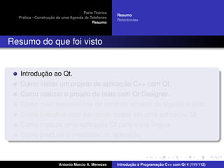 ´
                                    Parte Teorica
                                                    Resumo
    ´              ¸˜
  Pratica - Construcao de uma Agenda de Telefones
                                                         ˆ
                                                    Referencias
                                         Resumo




Resumo do que foi visto


          ¸˜
   Introducao ao Qt.
                                    ¸˜
   Como iniciar um projeto de aplicacao C++ com Qt.
   Como realizar o projeto de telas com Qt Designer.
                                            ´
   Como criar mecanismos de controle atraves de signals e slots.
                                                     ¸˜
   Como trabalhar com banco de dados em uma aplicacao Qt.
                           ¸˜
   Como traduzir uma aplicacao Qt para outra l´ngua.
                                              ı
                                       ¸˜
   Como produzir o instalador da aplicacao.



                       Antonio Marcio A. Menezes           ¸˜ `          ¸˜
                                                    Introducao a Programacao C++ com Qt 4 (111/112)
 