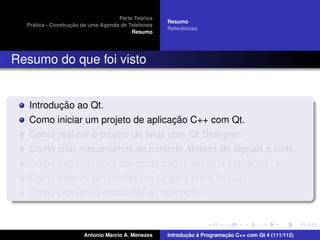 ´
                                    Parte Teorica
                                                    Resumo
    ´              ¸˜
  Pratica - Construcao de uma Agenda de Telefones
                                                         ˆ
                                                    Referencias
                                         Resumo




Resumo do que foi visto


          ¸˜
   Introducao ao Qt.
                                    ¸˜
   Como iniciar um projeto de aplicacao C++ com Qt.
   Como realizar o projeto de telas com Qt Designer.
                                            ´
   Como criar mecanismos de controle atraves de signals e slots.
                                                     ¸˜
   Como trabalhar com banco de dados em uma aplicacao Qt.
                           ¸˜
   Como traduzir uma aplicacao Qt para outra l´ngua.
                                              ı
                                       ¸˜
   Como produzir o instalador da aplicacao.



                       Antonio Marcio A. Menezes           ¸˜ `          ¸˜
                                                    Introducao a Programacao C++ com Qt 4 (111/112)
 