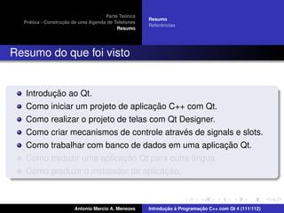´
                                    Parte Teorica
                                                    Resumo
    ´              ¸˜
  Pratica - Construcao de uma Agenda de Telefones
                                                         ˆ
                                                    Referencias
                                         Resumo




Resumo do que foi visto


          ¸˜
   Introducao ao Qt.
                                    ¸˜
   Como iniciar um projeto de aplicacao C++ com Qt.
   Como realizar o projeto de telas com Qt Designer.
                                            ´
   Como criar mecanismos de controle atraves de signals e slots.
                                                     ¸˜
   Como trabalhar com banco de dados em uma aplicacao Qt.
                           ¸˜
   Como traduzir uma aplicacao Qt para outra l´ngua.
                                              ı
                                       ¸˜
   Como produzir o instalador da aplicacao.



                       Antonio Marcio A. Menezes           ¸˜ `          ¸˜
                                                    Introducao a Programacao C++ com Qt 4 (111/112)
 