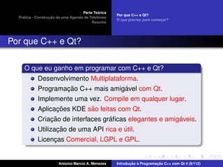 ´
                                    Parte Teorica
                                                    Por que C++ e Qt?
    ´              ¸˜
  Pratica - Construcao de uma Agenda de Telefones
                                                    O que preciso para comecar?
                                                                           ¸
                                         Resumo




Por que C++ e Qt?

     O que eu ganho em programar com C++ e Qt?
            Desenvolvimento Multiplataforma.
                     ¸˜                 ´
            Programacao C++ mais amigavel com Qt.
            Implemente uma vez. Compile em qualquer lugar.
                  ¸˜        ˜
            Aplicacoes KDE sao feitas com Qt.
                  ¸˜                ´                     ´
            Criacao de interfaces graﬁcas elegantes e amigaveis.
                     ¸˜
            Utilizacao de uma API rica e util.
                                         ´
            Licencas Comercial, LGPL e GPL.
                 ¸


                       Antonio Marcio A. Menezes           ¸˜ `          ¸˜
                                                    Introducao a Programacao C++ com Qt 4 (8/112)
 