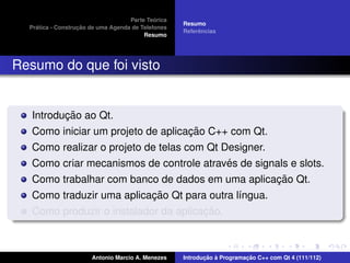 ´
                                    Parte Teorica
                                                    Resumo
    ´              ¸˜
  Pratica - Construcao de uma Agenda de Telefones
                                                         ˆ
                                                    Referencias
                                         Resumo




Resumo do que foi visto


          ¸˜
   Introducao ao Qt.
                                    ¸˜
   Como iniciar um projeto de aplicacao C++ com Qt.
   Como realizar o projeto de telas com Qt Designer.
                                            ´
   Como criar mecanismos de controle atraves de signals e slots.
                                                     ¸˜
   Como trabalhar com banco de dados em uma aplicacao Qt.
                           ¸˜
   Como traduzir uma aplicacao Qt para outra l´ngua.
                                              ı
                                       ¸˜
   Como produzir o instalador da aplicacao.



                       Antonio Marcio A. Menezes           ¸˜ `          ¸˜
                                                    Introducao a Programacao C++ com Qt 4 (111/112)
 