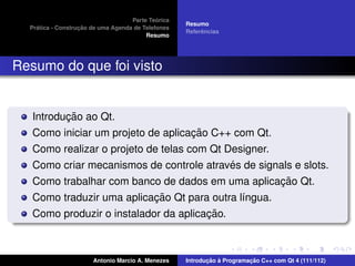 ´
                                    Parte Teorica
                                                    Resumo
    ´              ¸˜
  Pratica - Construcao de uma Agenda de Telefones
                                                         ˆ
                                                    Referencias
                                         Resumo




Resumo do que foi visto


          ¸˜
   Introducao ao Qt.
                                    ¸˜
   Como iniciar um projeto de aplicacao C++ com Qt.
   Como realizar o projeto de telas com Qt Designer.
                                            ´
   Como criar mecanismos de controle atraves de signals e slots.
                                                     ¸˜
   Como trabalhar com banco de dados em uma aplicacao Qt.
                           ¸˜
   Como traduzir uma aplicacao Qt para outra l´ngua.
                                              ı
                                       ¸˜
   Como produzir o instalador da aplicacao.



                       Antonio Marcio A. Menezes           ¸˜ `          ¸˜
                                                    Introducao a Programacao C++ com Qt 4 (111/112)
 