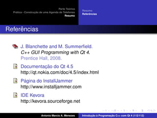 ´
                                    Parte Teorica
                                                    Resumo
    ´              ¸˜
  Pratica - Construcao de uma Agenda de Telefones
                                                         ˆ
                                                    Referencias
                                         Resumo




     ˆ
Referencias

       J. Blanchette and M. Summerﬁeld.
       C++ GUI Programming with Qt 4.
       Prentice Hall, 2008.
                    ¸˜
       Documentacao do Qt 4.5
       http://qt.nokia.com/doc/4.5/index.html
         ´
       Pagina do InstallJammer
       http://www.installjammer.com
       IDE Kevora
       http://kevora.sourceforge.net

                       Antonio Marcio A. Menezes           ¸˜ `          ¸˜
                                                    Introducao a Programacao C++ com Qt 4 (112/112)
 