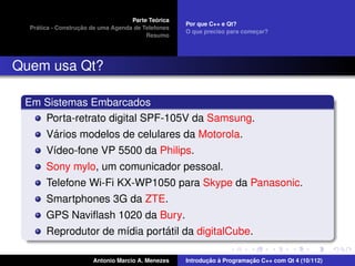 ´
                                    Parte Teorica
                                                    Por que C++ e Qt?
    ´              ¸˜
  Pratica - Construcao de uma Agenda de Telefones
                                                    O que preciso para comecar?
                                                                           ¸
                                         Resumo




Quem usa Qt?

 Em Sistemas Embarcados
    Porta-retrato digital SPF-105V da Samsung.
      ´
    Varios modelos de celulares da Motorola.
       V´deo-fone VP 5500 da Philips.
        ı
       Sony mylo, um comunicador pessoal.
       Telefone Wi-Fi KX-WP1050 para Skype da Panasonic.
       Smartphones 3G da ZTE.
       GPS Naviﬂash 1020 da Bury.
                               ´
       Reprodutor de m´dia portatil da digitalCube.
                      ı

                       Antonio Marcio A. Menezes           ¸˜ `          ¸˜
                                                    Introducao a Programacao C++ com Qt 4 (10/112)
 
