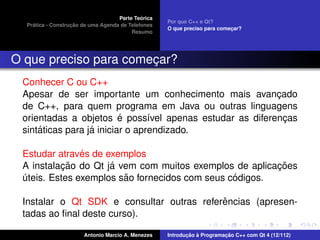 ´
                                    Parte Teorica
                                                    Por que C++ e Qt?
    ´              ¸˜
  Pratica - Construcao de uma Agenda de Telefones
                                                    O que preciso para comecar?
                                                                           ¸
                                         Resumo




O que preciso para comecar?
                       ¸
 Conhecer C ou C++
 Apesar de ser importante um conhecimento mais avancado  ¸
 de C++, para quem programa em Java ou outras linguagens
                          ´
 orientadas a objetos e poss´vel apenas estudar as diferencas
                                 ı                         ¸
     ´            ´
 sintaticas para ja iniciar o aprendizado.

               ´
 Estudar atraves de exemplos
          ¸˜         ´                                  ¸˜
 A instalacao do Qt ja vem com muitos exemplos de aplicacoes
                        ˜                       ´
 uteis. Estes exemplos sao fornecidos com seus codigos.
 ´

                                           ˆ
 Instalar o Qt SDK e consultar outras referencias (apresen-
 tadas ao ﬁnal deste curso).

                       Antonio Marcio A. Menezes           ¸˜ `          ¸˜
                                                    Introducao a Programacao C++ com Qt 4 (12/112)
 