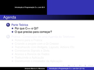 ¸˜ `          ¸˜
        Introducao a Programacao C++ com Qt 4




Agenda
  1           ´
      Parte Teorica
        Por que C++ e Qt?
        O que preciso para comecar?
                               ¸
  2     ´              ¸˜
      Pratica - Construcao de uma Agenda de Telefones
                          ´
        Roteiro para a Pratica
        Criando o projeto com o Qt Creator
        Trabalhando com Widgets, Layouts, Actions Etc.
        Conectando Signals e Slots
        Acesso a Bancos de Dados
                            ¸˜
        Traduzindo a Aplicacao
                                          ¸˜
        Construindo o instalador da Aplicacao

                    Antonio Marcio A. Menezes          ¸˜ `          ¸˜
                                                Introducao a Programacao C++ com Qt 4 (2/112)
 