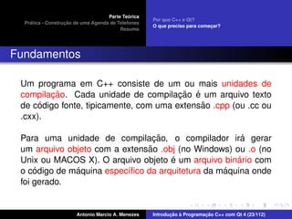 ´
                                    Parte Teorica
                                                    Por que C++ e Qt?
    ´              ¸˜
  Pratica - Construcao de uma Agenda de Telefones
                                                    O que preciso para comecar?
                                                                           ¸
                                         Resumo




Fundamentos

 Um programa em C++ consiste de um ou mais unidades de
        ¸˜                              ¸˜ ´
 compilacao. Cada unidade de compilacao e um arquivo texto
      ´                                      ˜
 de codigo fonte, tipicamente, com uma extensao .cpp (ou .cc ou
 .cxx).

                                 ¸˜                   ´
 Para uma unidade de compilacao, o compilador ira gerar
                               ˜
 um arquivo objeto com a extensao .obj (no Windows) ou .o (no
                                     ´               ´
 Unix ou MACOS X). O arquivo objeto e um arquivo binario com
     ´        ´                                   ´
 o codigo de maquina espec´ﬁco da arquitetura da maquina onde
                          ı
 foi gerado.


                       Antonio Marcio A. Menezes           ¸˜ `          ¸˜
                                                    Introducao a Programacao C++ com Qt 4 (23/112)
 