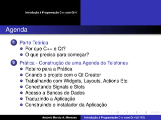 ¸˜ `          ¸˜
        Introducao a Programacao C++ com Qt 4




Agenda
  1           ´
      Parte Teorica
        Por que C++ e Qt?
        O que preciso para comecar?
                               ¸
  2     ´              ¸˜
      Pratica - Construcao de uma Agenda de Telefones
                          ´
        Roteiro para a Pratica
        Criando o projeto com o Qt Creator
        Trabalhando com Widgets, Layouts, Actions Etc.
        Conectando Signals e Slots
        Acesso a Bancos de Dados
                            ¸˜
        Traduzindo a Aplicacao
                                          ¸˜
        Construindo o instalador da Aplicacao

                    Antonio Marcio A. Menezes          ¸˜ `          ¸˜
                                                Introducao a Programacao C++ com Qt 4 (2/112)
 