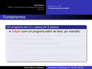 ´
                                    Parte Teorica
                                                    Por que C++ e Qt?
    ´              ¸˜
  Pratica - Construcao de uma Agenda de Telefones
                                                    O que preciso para comecar?
                                                                           ¸
                                         Resumo




Fundamentos

 Um programa em C++ passa por 6 passos
            ¸˜
       Edicao (com um programa editor de texto, por exemplo).
          ´                      ´               ˜
       Pre-processamento (atraves de diretivas sao realizadas in-
             ˜            ¸˜
       clusoes e substituicoes de textos).
               ¸˜        ¸˜      ´
       Compilacao (geracao do codigo objeto).
            ¸˜                   ´
       Ligacao (“linking” com o codigo das rotinas referenciadas em
       bibliotecas).
                                                         ´
       Carga (carga do programa e bibliotecas na memoria).
            ¸˜                                  ¸˜
       Execucao (sob controle da CPU, uma instrucao por vez).

                       Antonio Marcio A. Menezes           ¸˜ `          ¸˜
                                                    Introducao a Programacao C++ com Qt 4 (24/112)
 
