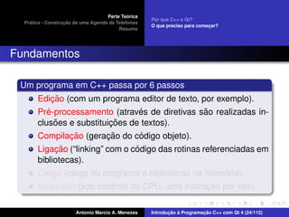 ´
                                    Parte Teorica
                                                    Por que C++ e Qt?
    ´              ¸˜
  Pratica - Construcao de uma Agenda de Telefones
                                                    O que preciso para comecar?
                                                                           ¸
                                         Resumo




Fundamentos

 Um programa em C++ passa por 6 passos
            ¸˜
       Edicao (com um programa editor de texto, por exemplo).
          ´                      ´               ˜
       Pre-processamento (atraves de diretivas sao realizadas in-
             ˜            ¸˜
       clusoes e substituicoes de textos).
               ¸˜        ¸˜      ´
       Compilacao (geracao do codigo objeto).
            ¸˜                   ´
       Ligacao (“linking” com o codigo das rotinas referenciadas em
       bibliotecas).
                                                         ´
       Carga (carga do programa e bibliotecas na memoria).
            ¸˜                                  ¸˜
       Execucao (sob controle da CPU, uma instrucao por vez).

                       Antonio Marcio A. Menezes           ¸˜ `          ¸˜
                                                    Introducao a Programacao C++ com Qt 4 (24/112)
 