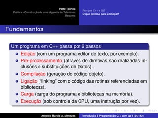 ´
                                    Parte Teorica
                                                    Por que C++ e Qt?
    ´              ¸˜
  Pratica - Construcao de uma Agenda de Telefones
                                                    O que preciso para comecar?
                                                                           ¸
                                         Resumo




Fundamentos

 Um programa em C++ passa por 6 passos
            ¸˜
       Edicao (com um programa editor de texto, por exemplo).
          ´                      ´               ˜
       Pre-processamento (atraves de diretivas sao realizadas in-
             ˜            ¸˜
       clusoes e substituicoes de textos).
               ¸˜        ¸˜      ´
       Compilacao (geracao do codigo objeto).
            ¸˜                   ´
       Ligacao (“linking” com o codigo das rotinas referenciadas em
       bibliotecas).
                                                         ´
       Carga (carga do programa e bibliotecas na memoria).
            ¸˜                                  ¸˜
       Execucao (sob controle da CPU, uma instrucao por vez).

                       Antonio Marcio A. Menezes           ¸˜ `          ¸˜
                                                    Introducao a Programacao C++ com Qt 4 (24/112)
 
