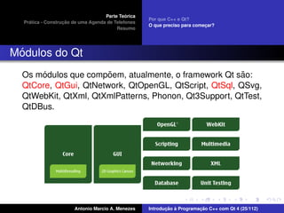 ´
                                    Parte Teorica
                                                    Por que C++ e Qt?
    ´              ¸˜
  Pratica - Construcao de uma Agenda de Telefones
                                                    O que preciso para comecar?
                                                                           ¸
                                         Resumo




 ´
Modulos do Qt
      ´                ˜                                ˜
  Os modulos que compoem, atualmente, o framework Qt sao:
  QtCore, QtGui, QtNetwork, QtOpenGL, QtScript, QtSql, QSvg,
  QtWebKit, QtXml, QtXmlPatterns, Phonon, Qt3Support, QtTest,
  QtDBus.




                       Antonio Marcio A. Menezes           ¸˜ `          ¸˜
                                                    Introducao a Programacao C++ com Qt 4 (25/112)
 